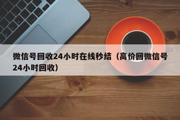 微信号回收24小时在线秒结（高价回微信号24小时回收）