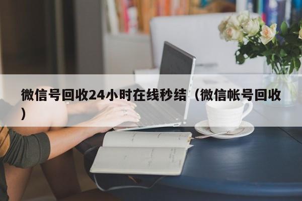 微信号回收24小时在线秒结（微信帐号回收）