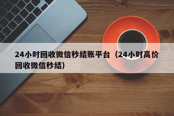 24小时回收微信秒结账平台（24小时高价回收微信秒结）