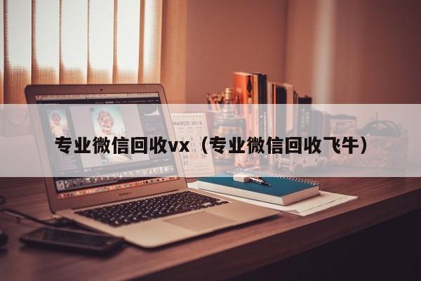 专业微信回收vx（专业微信回收飞牛）