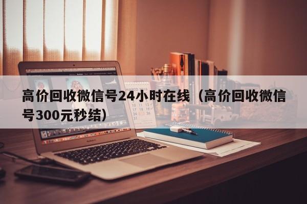 高价回收微信号24小时在线（高价回收微信号300元秒结）