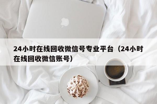 24小时在线回收微信号专业平台（24小时在线回收微信账号）