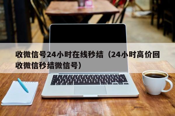 收微信号24小时在线秒结（24小时高价回收微信秒结微信号）