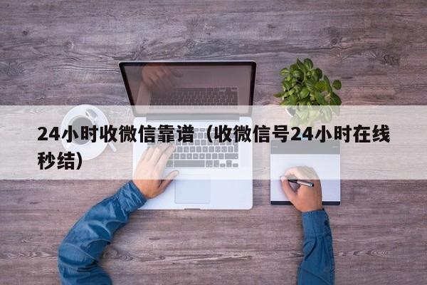 24小时收微信靠谱（收微信号24小时在线秒结）