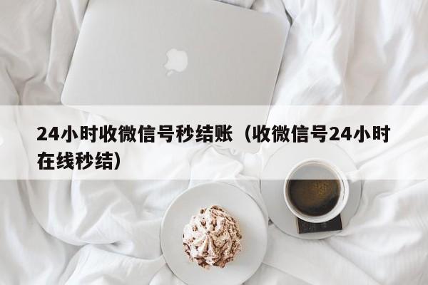 24小时收微信号秒结账（收微信号24小时在线秒结）