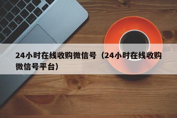 24小时在线收购微信号（24小时在线收购微信号平台）