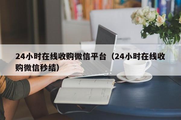 24小时在线收购微信平台（24小时在线收购微信秒结）