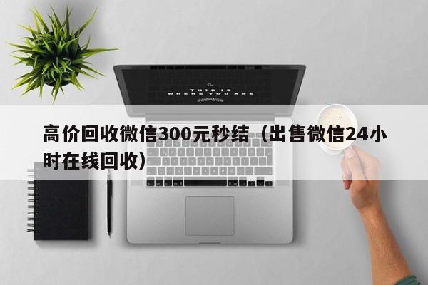 高价回收微信300元秒结（出售微信24小时在线回收）