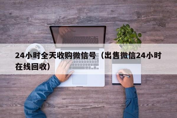 24小时全天收购微信号（出售微信24小时在线回收）