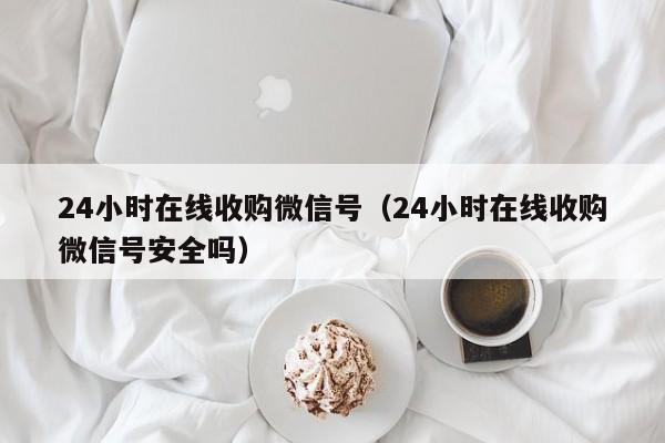 24小时在线收购微信号（24小时在线收购微信号安全吗）