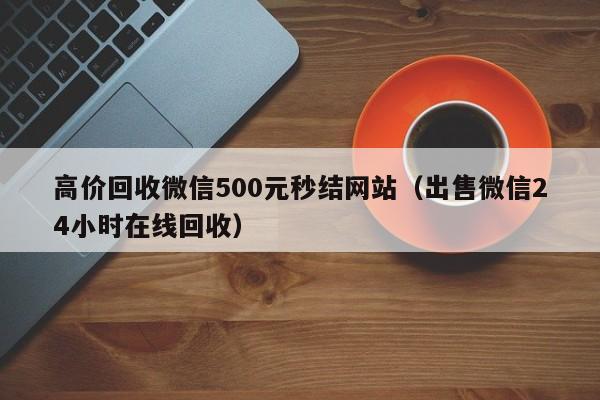 高价回收微信500元秒结网站（出售微信24小时在线回收）