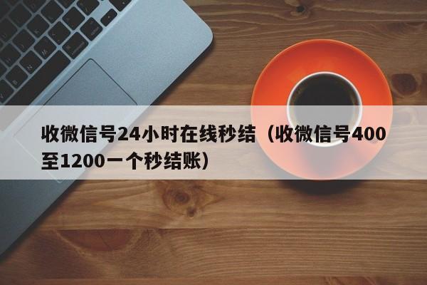 收微信号24小时在线秒结（收微信号400至1200一个秒结账）