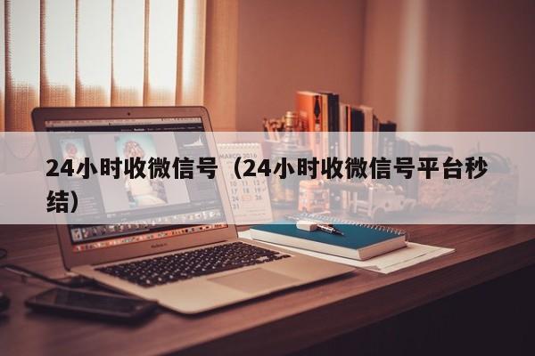 24小时收微信号（24小时收微信号平台秒结）