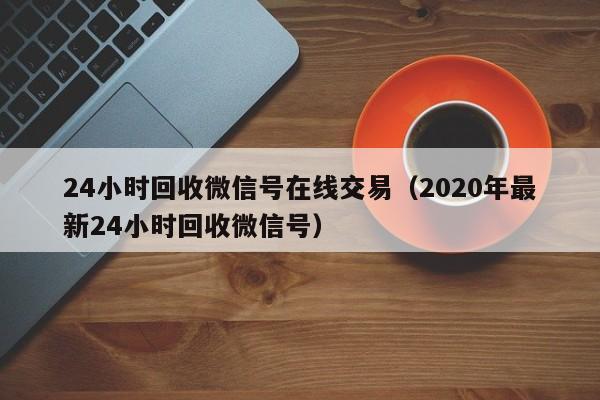 24小时回收微信号在线交易（2020年最新24小时回收微信号）