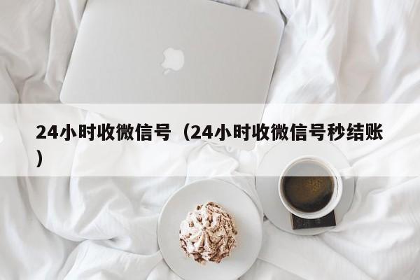 24小时收微信号（24小时收微信号秒结账）