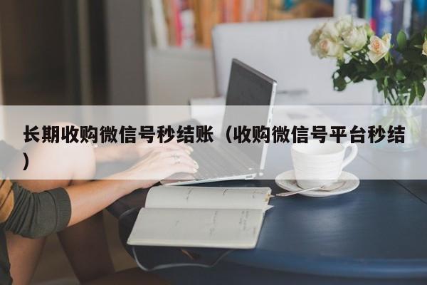 长期收购微信号秒结账（收购微信号平台秒结）