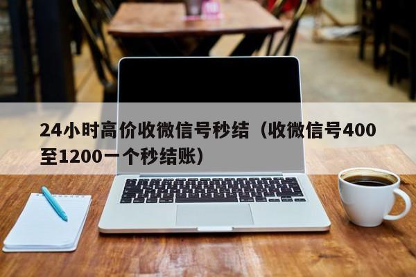 24小时高价收微信号秒结（收微信号400至1200一个秒结账）