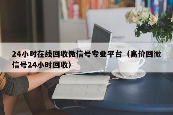 24小时在线回收微信号专业平台（高价回微信号24小时回收）