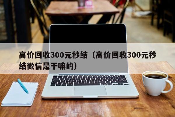 高价回收300元秒结（高价回收300元秒结微信是干嘛的）