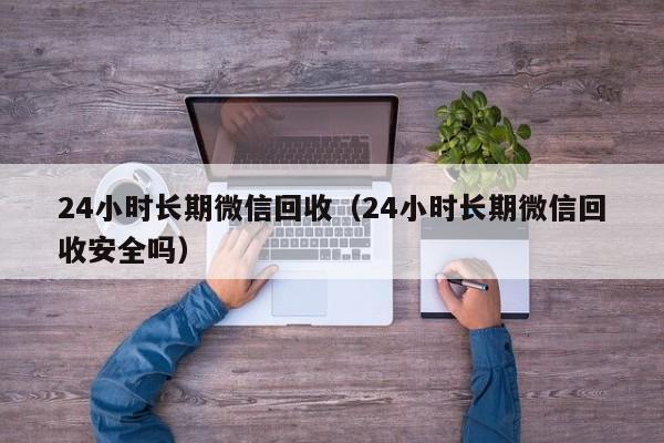 24小时长期微信回收（24小时长期微信回收安全吗）