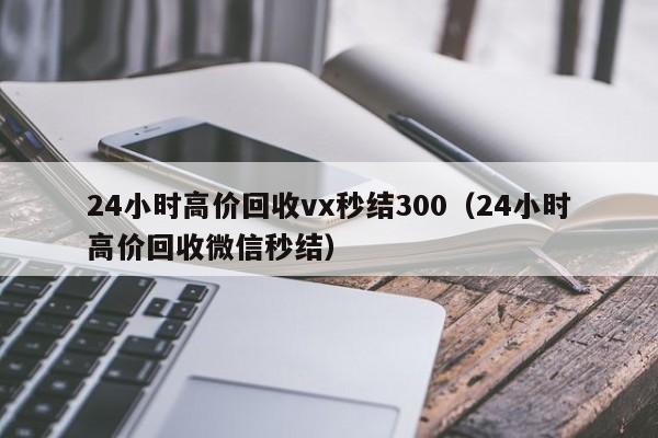 24小时高价回收vx秒结300（24小时高价回收微信秒结）