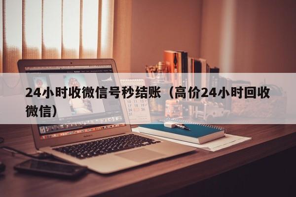 24小时收微信号秒结账（高价24小时回收微信）