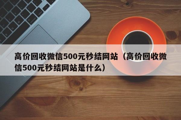 高价回收微信500元秒结网站（高价回收微信500元秒结网站是什么）