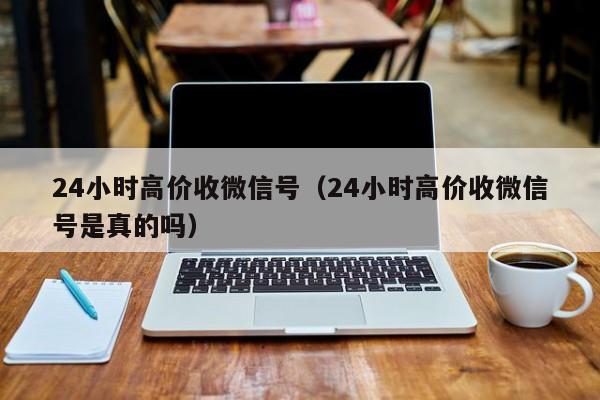 24小时高价收微信号（24小时高价收微信号是真的吗）