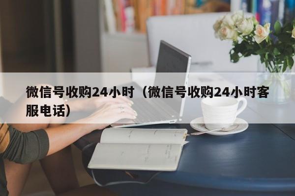 微信号收购24小时（微信号收购24小时客服电话）