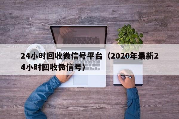 24小时回收微信号平台（2020年最新24小时回收微信号）