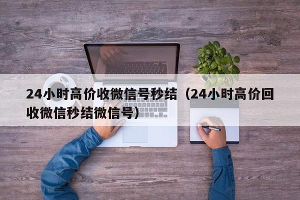 24小时高价收微信号秒结（24小时高价回收微信秒结微信号）