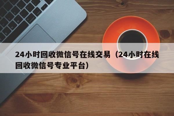 24小时回收微信号在线交易（24小时在线回收微信号专业平台）