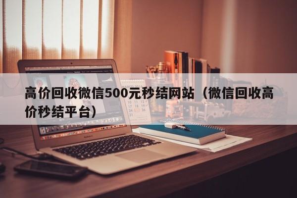 高价回收微信500元秒结网站（微信回收高价秒结平台）