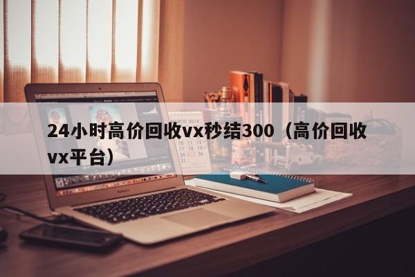 24小时高价回收vx秒结300（高价回收vx平台）