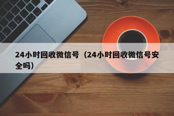 24小时回收微信号（24小时回收微信号安全吗）