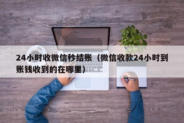 24小时收微信秒结账（微信收款24小时到账钱收到的在哪里）