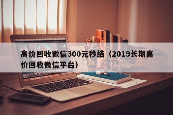 高价回收微信300元秒结（2019长期高价回收微信平台）