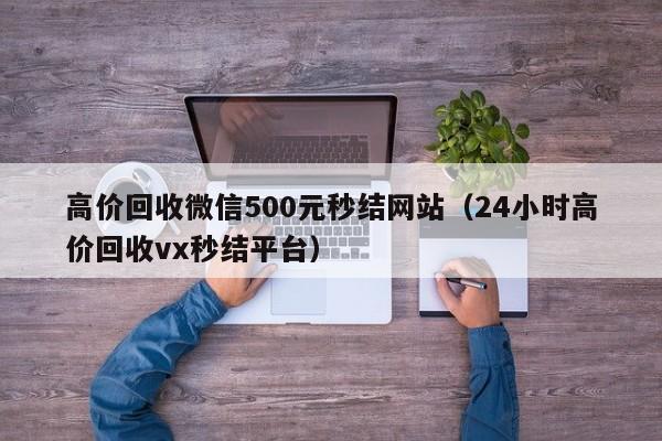 高价回收微信500元秒结网站（24小时高价回收vx秒结平台）