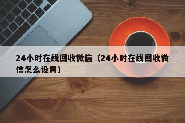 24小时在线回收微信（24小时在线回收微信怎么设置）