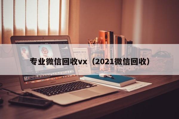 专业微信回收vx（2021微信回收）