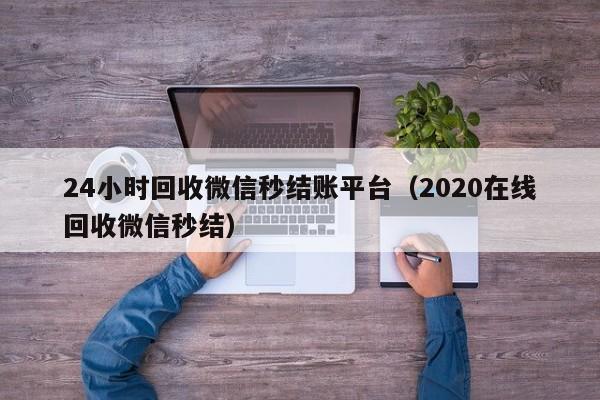 24小时回收微信秒结账平台（2020在线回收微信秒结）