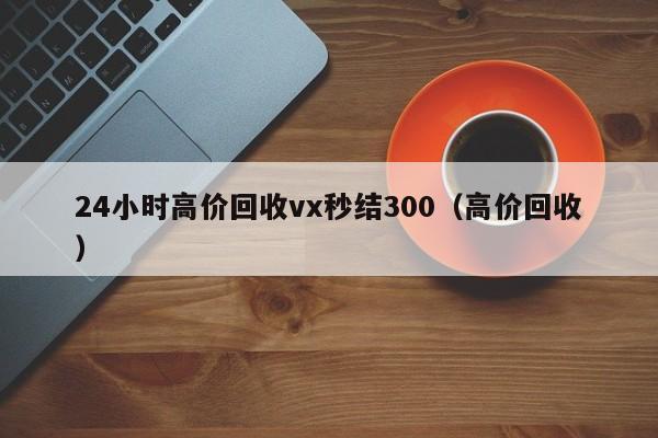 24小时高价回收vx秒结300（高价回收）